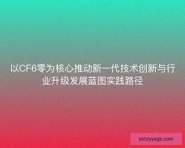 以CF6零为核心推动新一代技术创新与行业升级发展蓝图实践路径
