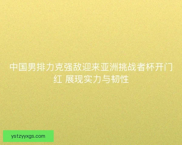 中国男排力克强敌迎来亚洲挑战者杯开门红 展现实力与韧性